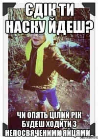 єдік ти наску йдеш? чи опять цілий рік будеш ходити з непосвяченими яйцями..