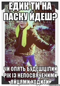 едик ти на паску йдеш? чи опять будешцілий рік із непосвяченими яйцями ходити.