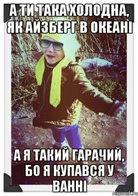 а ти така холодна, як айзберг в океані а я такий гарачий, бо я купався у ванні