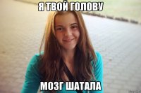 я твой голову мозг шатала