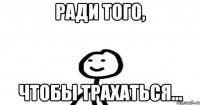 Ради того, Чтобы ТРАХАТЬСЯ...