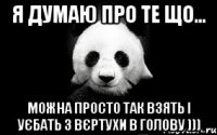 я думаю про те що... можна просто так взять і уєбать з вєртухи в голову )))