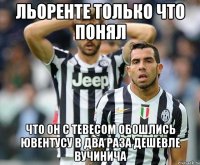 льоренте только что понял что он с тевесом обошлись ювентусу в два раза дешевле вучинича