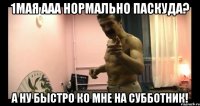 1МАЯ ААА НОРМАЛЬНО ПАСКУДА? А НУ БЫСТРО КО МНЕ НА СУББОТНИК!