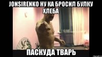 jonsirenko ну ка бросил булку хлеба паскуда тварь