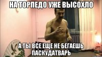 на торпедо уже высохло а ты все еще не бегаешь паскудатварь