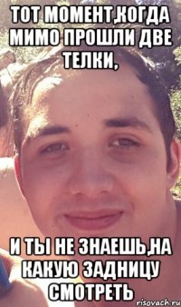 Тот момент,когда мимо прошли две телки, И ты не знаешь,на какую задницу смотреть