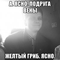 А. Ясно. Подруга вены Желтый гриб. Ясно.