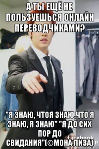 А ты ещё не пользуешься онлайн переводчиками? "Я знаю, чтоя знаю,что я знаю, я знаю" "Я до сих пор до свидания"(©Мона Лиза)