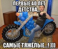 первые 40 лет детства... САМЫЕ ТЯЖЁЛЫЕ...! )))