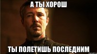 А ТЫ ХОРОШ ТЫ ПОЛЕТИШЬ ПОСЛЕДНИМ