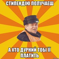 Стипендію получаеш а хто дурний тобі її платить
