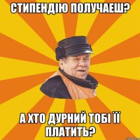 Стипендію получаеш? А хто дурний тобі її платить?