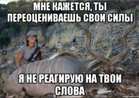 МНЕ КАЖЕТСЯ, ТЫ ПЕРЕОЦЕНИВАЕШЬ СВОИ СИЛЫ Я НЕ РЕАГИРУЮ НА ТВОИ СЛОВА