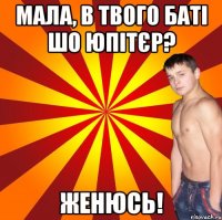 мала, в твого баті шо юпітєр? женюсь!