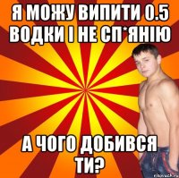 я можу випити 0.5 водки і не сп*янію а чого добився ти?