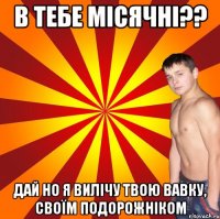 в тебе місячні?? дай но я вилічу твою вавку, своїм подорожніком