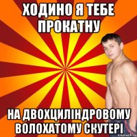 ходино я тебе прокатну на двохциліндровому волохатому скутері