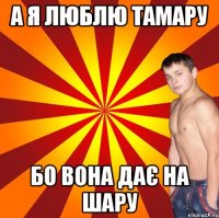 а я люблю тамару бо вона дає на шару