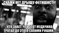 скажи нет дрыщу фетишисту! Кто знает, что этот мудачина трогал до этого своими руками…