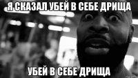 Я сказал Убей в себе дрища Убей в себе дрища