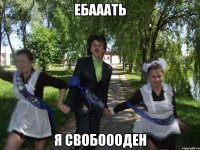 ебааать я свобоооден