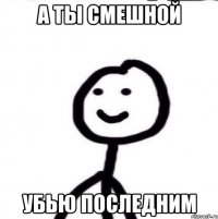 А ты смешной убью последним