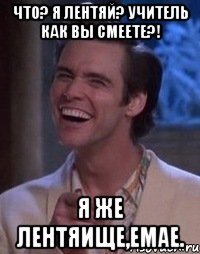 Что? я лентяй? Учитель как вы смеете?! Я же лентяище,емае.