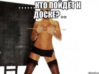 . . . . . .кто пойдёт к доске? . . 
