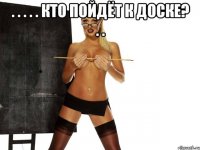 . . . . . кто пойдёт к доске? . . 