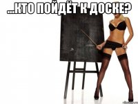 ...кто пойдёт к доске? 
