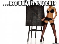. . . .кто пойдёт к доске? 