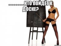 . . . . . . . . .кто пойдёт к доске? 