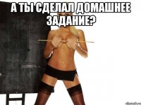 а ты сделал домашнее задание? 