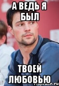 а ВЕДЬ Я БЫЛ ТВОЕЙ ЛЮБОВЬЮ