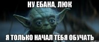 ну ебана, люк я только начал тебя обучать