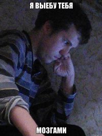 Я выебу тебя мозгами