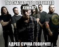 ТЫ СКАЗАЛ ЧТО DISTURBED ХУЙНЯ? АДРЕС СУЧКА ГОВОРИ!!!