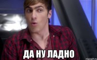  Да ну ладно