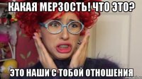 какая мерзость! что это? это наши с тобой отношения