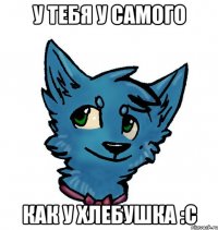 у тебя у самого как у хлебушка :с