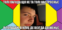 толі пагода щя не та толі настроєньє я попадаю в клуб де всігда двіженьє