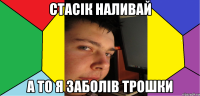 Стасік наливай а то я заболів трошки