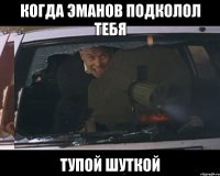Когда Эманов подколол тебя тупой шуткой
