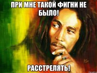 При мне такой фигни НЕ БЫЛО! Расстрелять!