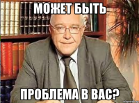 может быть проблема в вас?