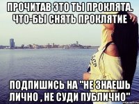 Прочитав это ты проклята. Что-бы снять проклятие Подпишись на "Не знаешь лично , не суди публично"