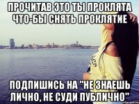 Прочитав это ты проклята что-бы снять проклятие Подпишись на "Не знаешь лично, не суди публично"