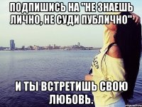 Подпишись на "Не знаешь лично, не суди публично" И ты встретишь свою любовь.