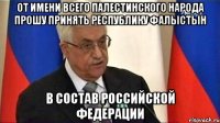 От имени всего палестинского народа прошу принять Республику Фалыстын в состав Российской Федерации